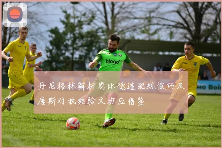 丹尼格林解析恩比德造犯规技巧及唐斯对抗经验文班应借鉴