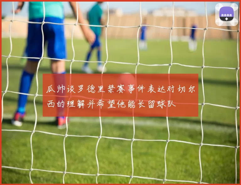 瓜帅谈罗德里禁赛事件表达对切尔西的理解并希望他能长留球队