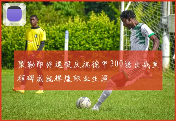 聚勒即将退役庆祝德甲300场出战里程碑成就辉煌职业生涯