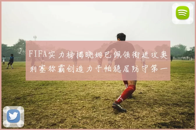 FIFA实力榜揭晓姆巴佩领衔进攻奥利塞称霸创造力于帕稳居防守第一