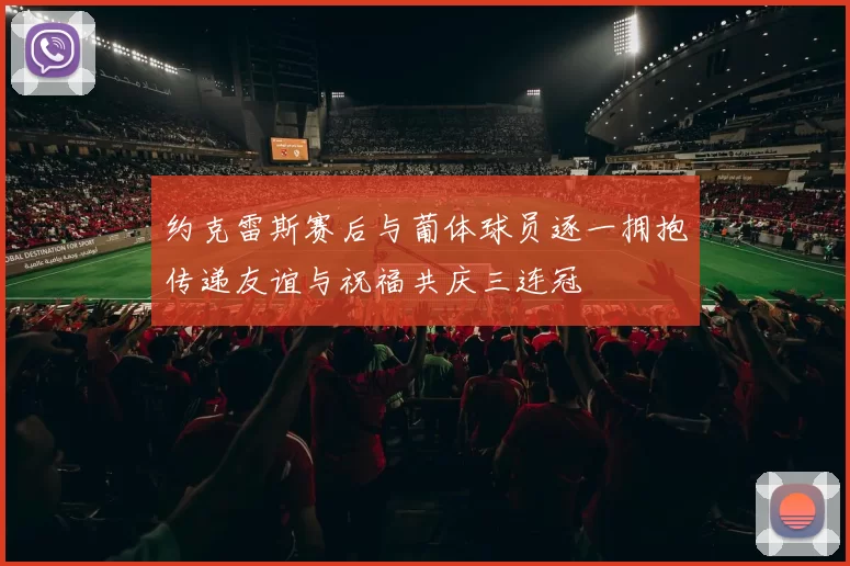 约克雷斯赛后与葡体球员逐一拥抱传递友谊与祝福共庆三连冠