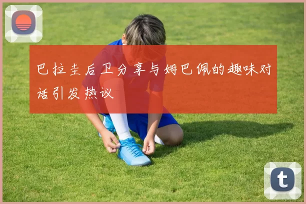 巴拉圭后卫分享与姆巴佩的趣味对话引发热议
