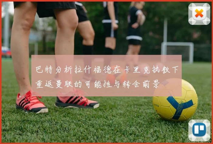 巴特分析拉什福德在卡里克执教下重返曼联的可能性与转会前景