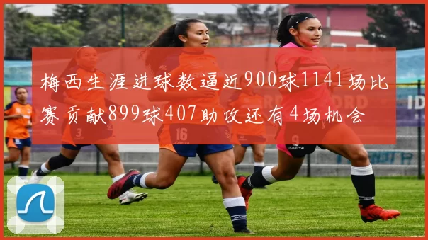 梅西生涯进球数逼近900球1141场比赛贡献899球407助攻还有4场机会