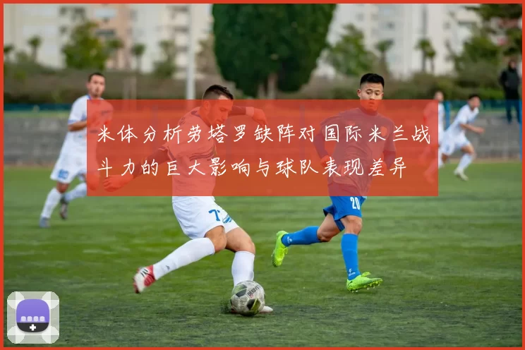 米体分析劳塔罗缺阵对国际米兰战斗力的巨大影响与球队表现差异