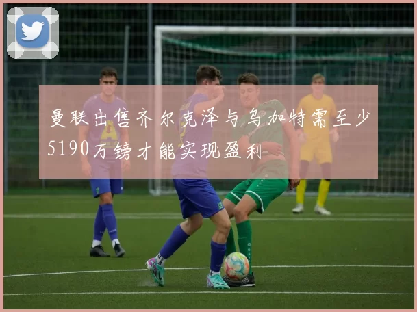 曼联出售齐尔克泽与乌加特需至少5190万镑才能实现盈利