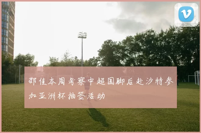 邵佳本周考察中超国脚后赴沙特参加亚洲杯抽签活动