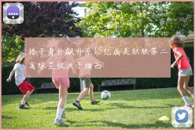 格子身价飙升至15亿成美职联第二高球星仅次于梅西