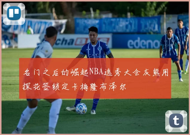 名门之后的崛起NBA选秀大会灰熊用探花签锁定卡梅隆布泽尔