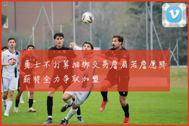 勇士不打算捆绑交易詹眉若詹愿降薪将全力争取加盟