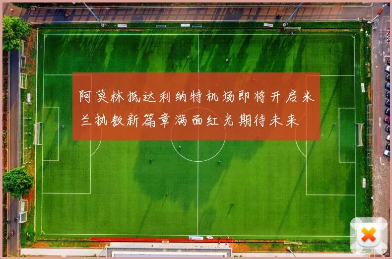 阿莫林抵达利纳特机场即将开启米兰执教新篇章满面红光期待未来
