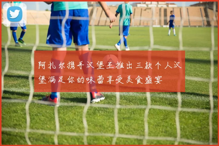 阿扎尔携手汉堡王推出三款个人汉堡满足你的味蕾享受美食盛宴