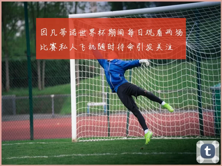 因凡蒂诺世界杯期间每日观看两场比赛私人飞机随时待命引发关注
