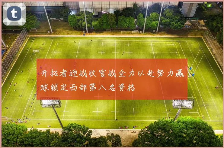 开拓者迎战收官战全力以赴努力赢球锁定西部第八名资格