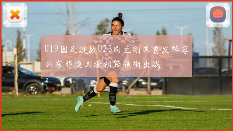 U19国足迎战U23民主刚果首发阵容公布邓捷夫谢初筠领衔出战