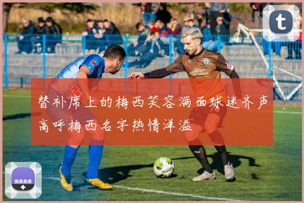 替补席上的梅西笑容满面球迷齐声高呼梅西名字热情洋溢