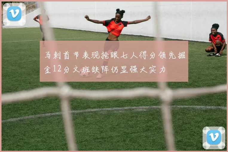 马刺首节表现抢眼七人得分领先掘金12分文班缺阵仍显强大实力