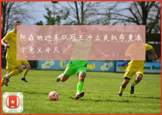 阿森纳迎来双冠王冲击良机希曼表示意义非凡