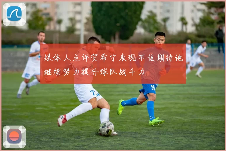 媒体人点评贺希宁表现不佳期待他继续努力提升球队战斗力