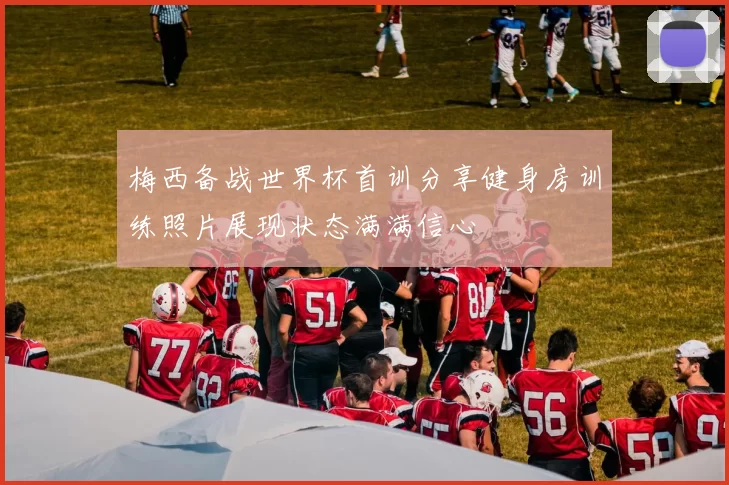 梅西备战世界杯首训分享健身房训练照片展现状态满满信心