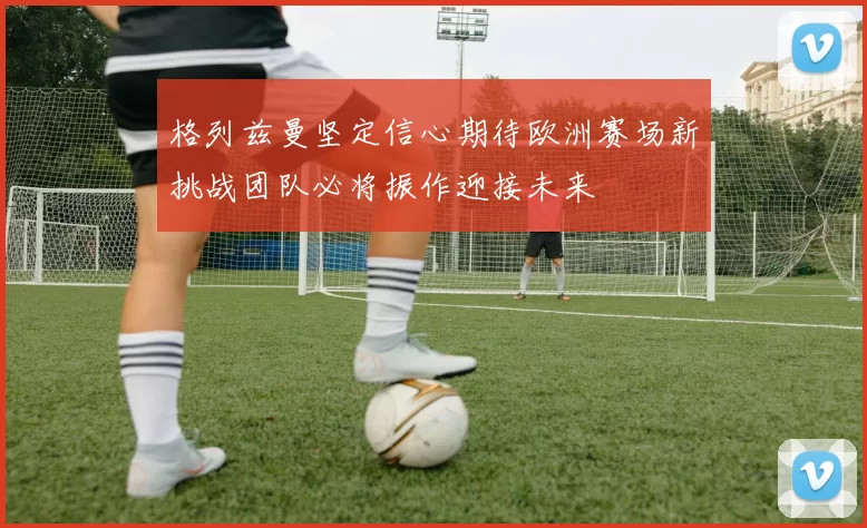 格列兹曼坚定信心期待欧洲赛场新挑战团队必将振作迎接未来