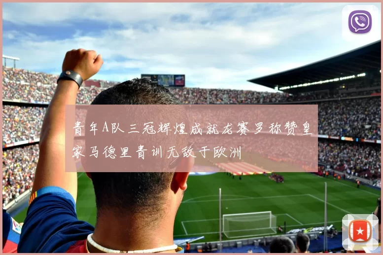 青年A队三冠辉煌成就龙赛罗称赞皇家马德里青训无敌于欧洲