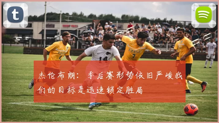 杰伦布朗：季后赛形势依旧严峻我们的目标是迅速锁定胜局