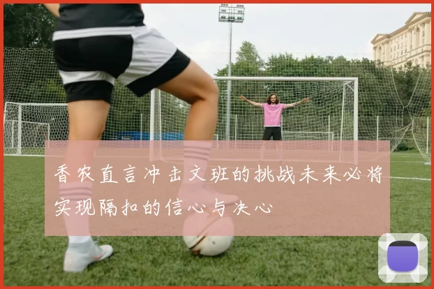 香农直言冲击文班的挑战未来必将实现隔扣的信心与决心