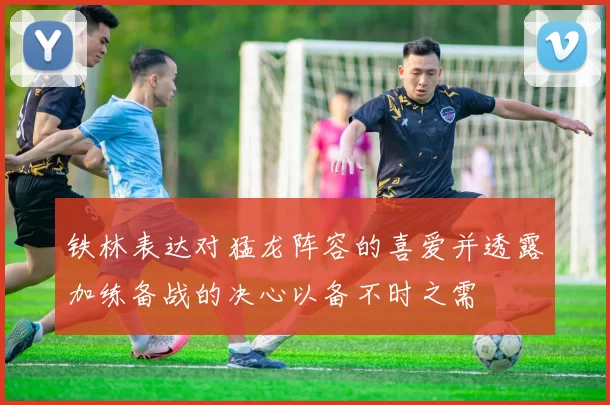 铁林表达对猛龙阵容的喜爱并透露加练备战的决心以备不时之需